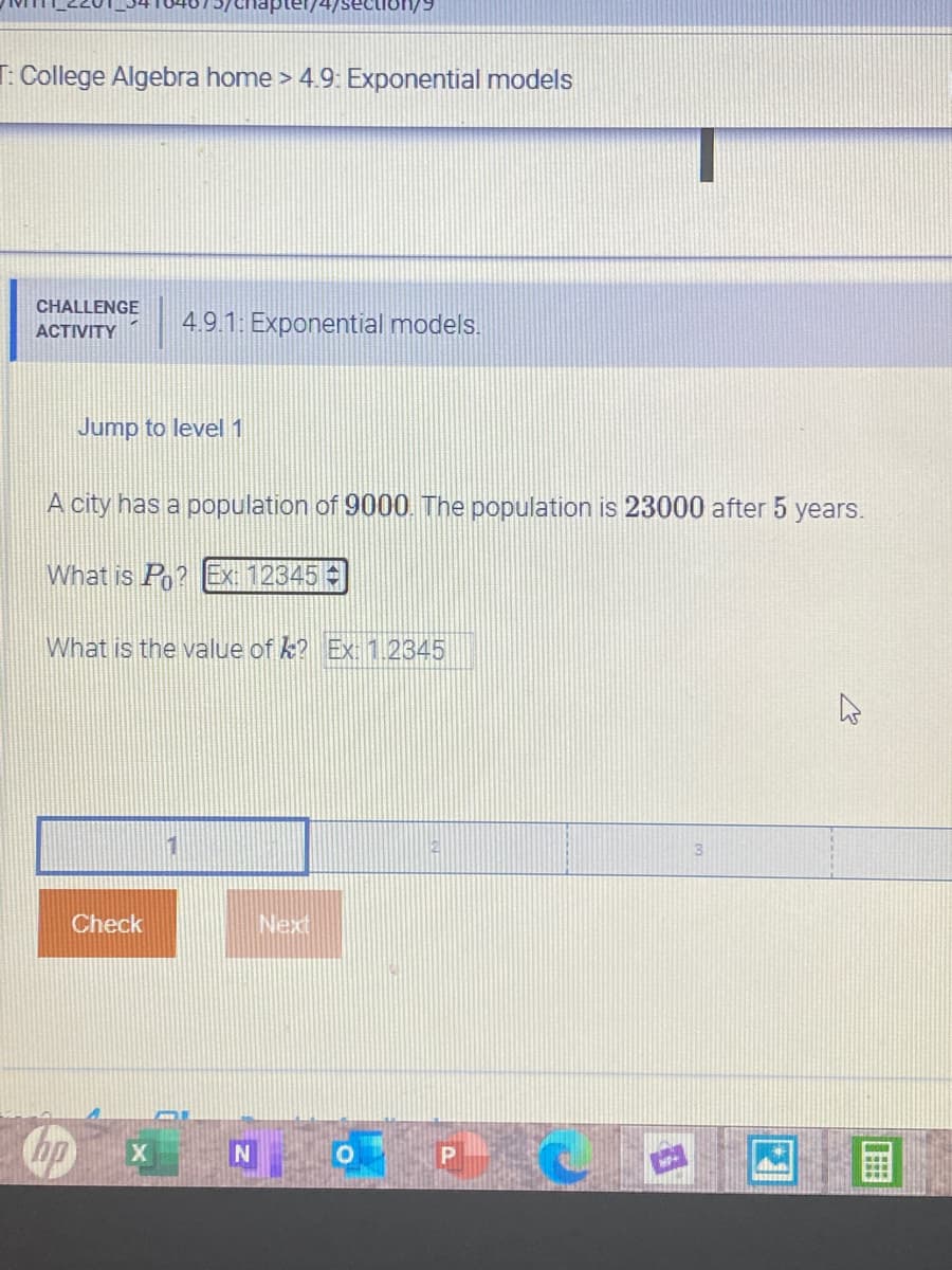 74/section/9
T: College Algebra home > 4.9: Exponential models
CHALLENGE
4.91 Exponential models.
АСTIVITY
Jump to level 1
A city has a population of 9000. The population is 23000 after 5 years.
What is Po? EX: 12345
What is the value of k? Ex: 1.2345
Check
Next
hp
X
