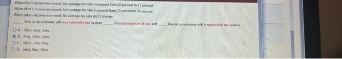 When Amy's income increased her average tax rate decreased trom 20 peroent to 15 percent.
When Alice's income increased. her average tax tate increased hom 20 percent to 2 percent
When Juke's income incremed, his average tax rate didn't change
Ives in an economy witha pgressive ta ystem
pays a proportional te and
lives in an economy with a regressive ta ystemm
OA. Ale Ay Jake
0B Amy Alice Jake
OC. Alce, Jake, Amy
O D. Jake, Amy Alice
