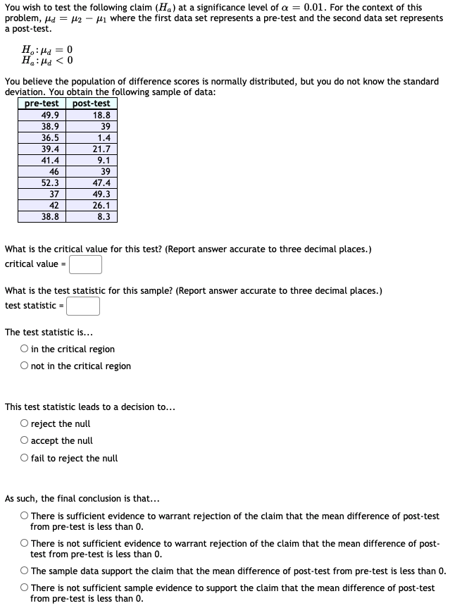 You wish to test the following claim (Ha) at a significance level of a = 0.01. For the context of this
problem, µa = µ2 – Hi where the first data set represents a pre-test and the second data set represents
a post-test.
H.: Ha = 0
0 > Prt :"H
You believe the population of difference scores is normally distributed, but you do not know the standard
deviation. You obtain the following sample of data:
pre-test post-test
49.9
18.8
39
38.9
36.5
1.4
39.4
21.7
41.4
9.1
46
39
52.3
47.4
37
49.3
42
26.1
38.8
8.3
What is the critical value for this test? (Report answer accurate to three decimal places.)
critical value =
What is the test statistic for this sample? (Report answer accurate to three decimal places.)
test statistic =
The test statistic is...
O in the critical region
O not in the critical region
This test statistic leads to a decision to...
O reject the null
O accept the null
O fail to reject the null
As such, the final conclusion is that...
O There is sufficient evidence to warrant rejection of the claim that the mean difference of post-test
from pre-test is less than 0.
O There is not sufficient evidence to warrant rejection of the claim that the mean difference of post-
test from pre-test is less than 0.
O The sample data support the claim that the mean difference of post-test from pre-test is less than 0.
O There is not sufficient sample evidence to support the claim that the mean difference of post-test
from pre-test is less than 0.
