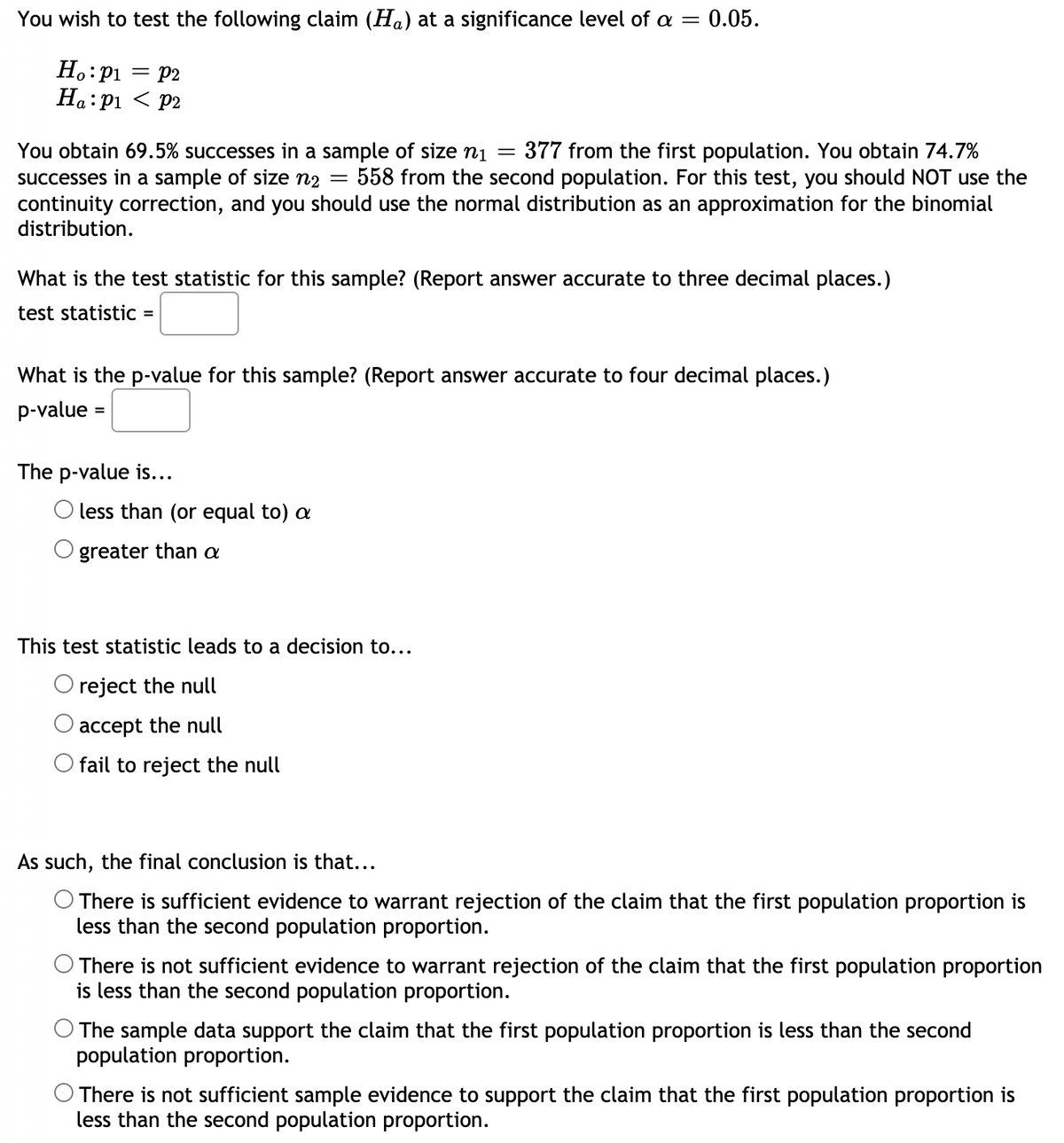 You wish to test the following claim (Ha) at a significance level of a = 0.05.
H.:pi = P2
На: р1 < р2
You obtain 69.5% successes in a sample of size n1 =
successes in a sample of size n2
continuity correction, and you should use the normal distribution as an approximation for the binomial
distribution.
377 from the first population. You obtain 74.7%
558 from the second population. For this test, you should NOT use the
What is the test statistic for this sample? (Report answer accurate to three decimal places.)
test statistic :
%3D
What is the p-value for this sample? (Report answer accurate to four decimal places.)
p-value
%3D
The p-value is...
O less than (or equal to) a
greater than a
This test statistic leads to a decision to...
O reject the null
accept the null
O fail to reject the null
As such, the final conclusion is that...
There is sufficient evidence to warrant rejection of the claim that the first population proportion is
less than the second population proportion.
There is not sufficient evidence to warrant rejection of the claim that the first population proportion
is less than the second population proportion.
The sample data support the claim that the first population proportion is less than the second
population proportion.
O There is not sufficient sample evidence to support the claim that the first population proportion is
less than the second population proportion.
