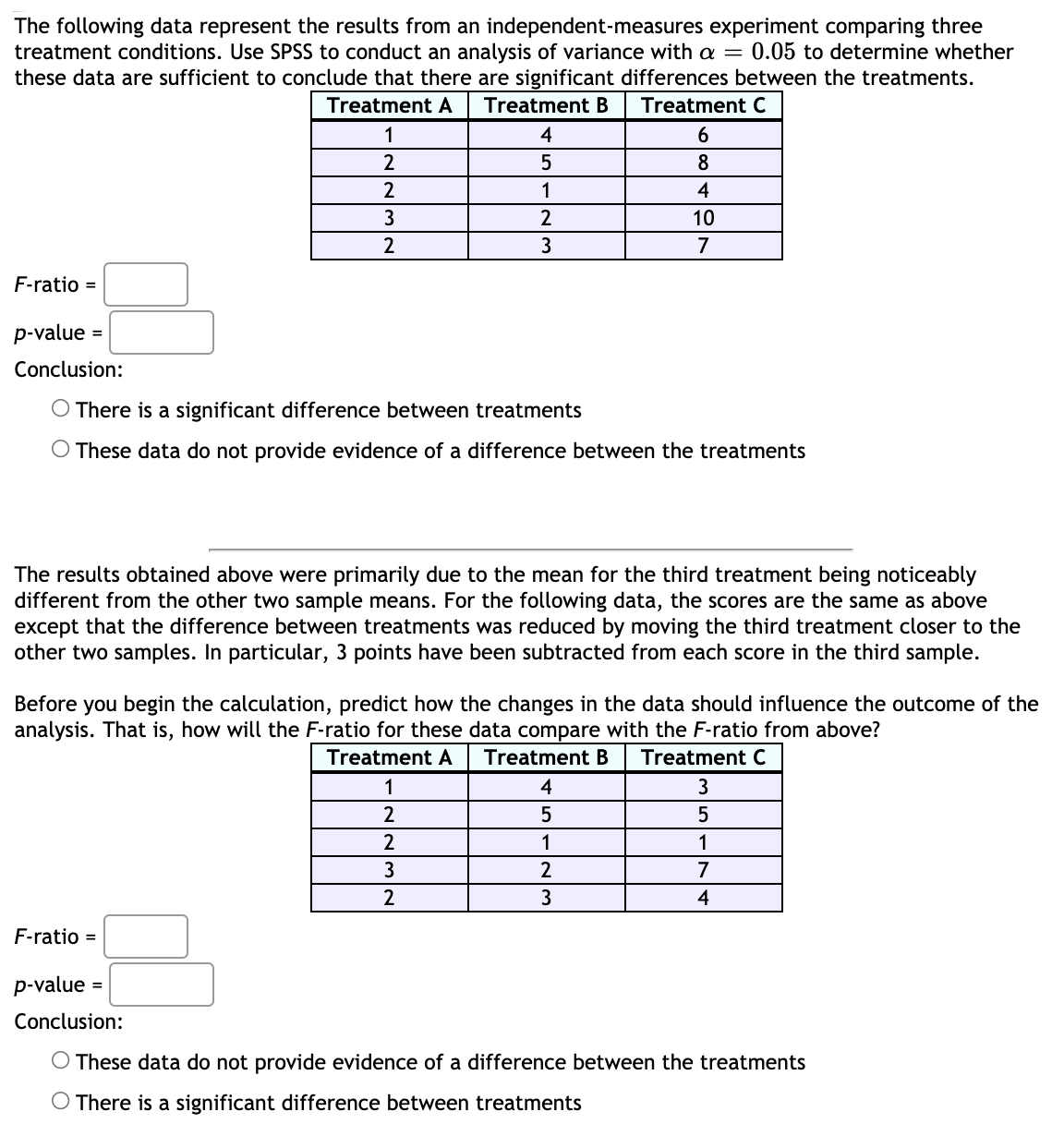 The following data represent the results from an independent-measures experiment comparing three
treatment conditions. Use SPSS to conduct an analysis of variance with a = 0.05 to determine whether
these data are sufficient to conclude that there are significant differences between the treatments.
Treatment B
Treatment A
Treatment C
1
4
2
5
8
2
1
4
2
10
2
3
7
F-ratio =
p-value =
Conclusion:
O There is a significant difference between treatments
O These data do not provide evidence of a difference between the treatments
The results obtained above were primarily due to the mean for the third treatment being noticeably
different from the other two sample means. For the following data, the scores are the same as above
except that the difference between treatments was reduced by moving the third treatment closer to the
other two samples. In particular, 3 points have been subtracted from each score in the third sample.
Before you begin the calculation, predict how the changes in the data should influence the outcome of the
analysis. That is, how will the F-ratio for these data compare with the F-ratio from above?
Treatment A
Treatment B
Treatment C
1
4
3
2
2
1
1
3
7
3
4
F-ratio =
p-value
Conclusion:
O These data do not provide evidence of a difference between the treatments
O There is a significant difference between treatments
