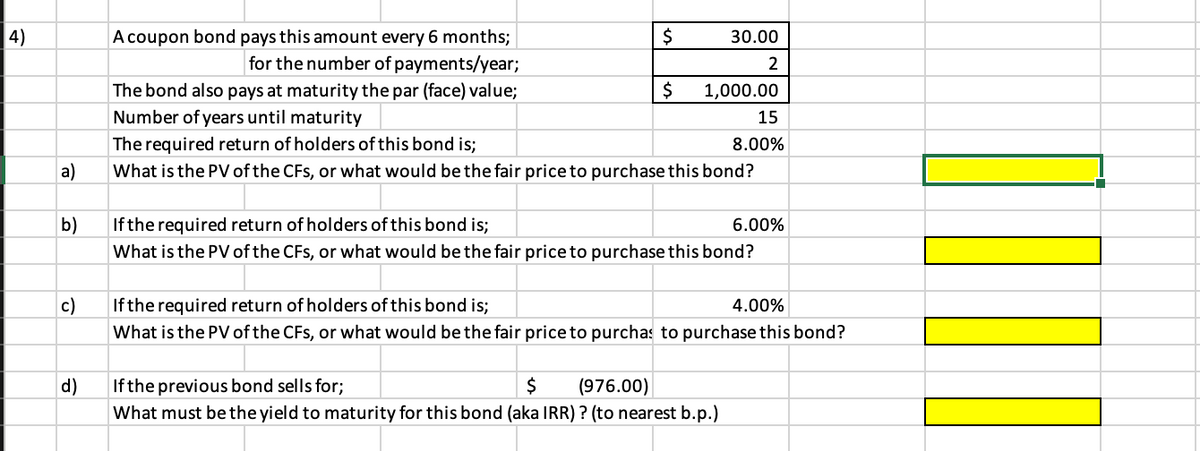 A coupon bond pays this amount every 6 months;
for the number of payments/year;
4)
2$
30.00
2
$
The bond also pays at maturity the par (face) value;
Number of years until maturity
1,000.00
15
The required return of holders of this bond is;
8.00%
a)
What is the PV of the CFs, or what would be the fair price to purchase this bond?
b)
If the required return of holders of this bond is;
6.00%
What is the PV of the CFs, or what would be the fair price to purchase this bond?
c)
If the required return of holders of this bond is;
4.00%
What is the PV of the CFs, or what would be the fair price to purchas to purchase this bond?
$
(976.00)
d)
What must bethe yield to maturity for this bond (aka IRR) ? (to nearest b.p.)
If the previous bond sells for;
