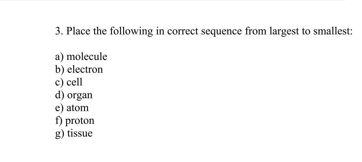 3. Place the following in correct sequence from largest to smallest:
a) molecule
b) electron
c) cell
d) organ
e) atom
f) proton
g) tissue