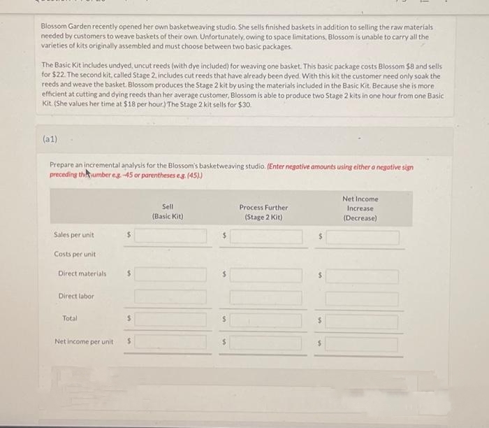 Blossom Garden recently opened her own basketweaving studio. She sells finished baskets in addition to selling the raw materials
needed by customers to weave baskets of their own. Unfortunately, owing to space limitations, Blossom is unable to carry all the
varieties of kits originally assembled and must choose between two basic packages.
The Basic Kit includes undyed, uncut reeds (with dye included) for weaving one basket. This basic package costs Blossom $8 and sells
for $22. The second kit, called Stage 2, includes cut reeds that have already been dyed. With this kit the customer need only soak the
reeds and weave the basket. Blossom produces the Stage 2 kit by using the materials included in the Basic Kit. Because she is more.
efficient at cutting and dying reeds than her average customer, Blossom is able to produce two Stage 2 kits in one hour from one Basic
Kit (She values her time at $18 per hour.) The Stage 2 kit sells for $30.
(a1)
Prepare an incremental analysis for the Blossom's basketweaving studio. (Enter negative amounts using either a negative sign
preceding the number eg.-45 or parentheses eg. (45).)
Sales per unit
Costs per unit
Direct materials
Direct labor
Total
Net income per unit
Sell
(Basic Kit)
Process Further
(Stage 2 Kit)
Net Income
Increase
(Decrease)