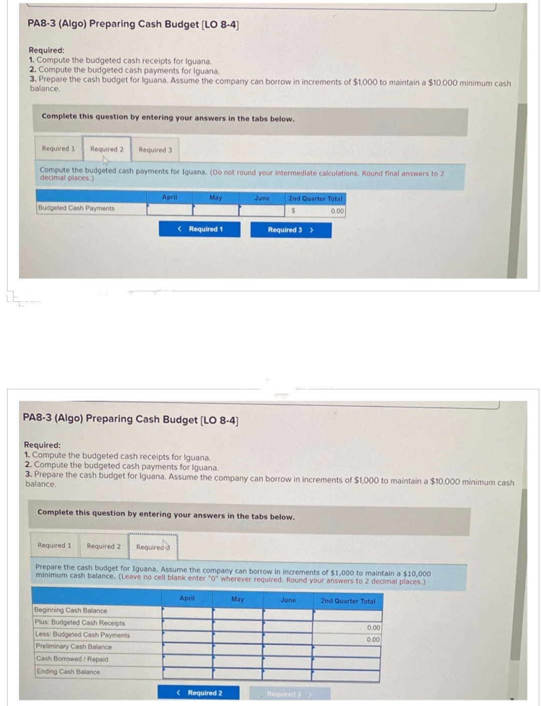 PA8-3 (Algo) Preparing Cash Budget [LO 8-4]
Required:
1. Compute the budgeted cash receipts for Iguana.
2. Compute the budgeted cash payments for Iguana.
3. Prepare the cash budget for Iguana. Assume the company can borrow in increments of $1,000 to maintain a $10,000 minimum cash
balance.
Complete this question by entering your answers in the tabs below.
Required 1 Required 2
Compute the budgeted cash payments for Iguana. (Do not round your intermediate calculations. Round final answers to 2
decimal places.)
Budgeted Cash Payments
Required 31
April
May
< Required 1
PA8-3 (Algo) Preparing Cash Budget [LO 8-4]
Beginning Cash Balance
Plus: Budgeted Cash Receipts
Less: Budgeted Cash Payments
Preliminary Cash Balance
Cash Borrowed/Repaid
Ending Cash Balance
Required:
1. Compute the budgeted cash receipts for Iguana.
2. Compute the budgeted cash payments for Iguana.
3. Prepare the cash budget for Iguana. Assume the company can borrow in increments of $1,000 to maintain a $10,000 minimum cash
balance.
April
June
Complete this question by entering your answers in the tabs below.
2nd Quarter Total
$
0.00
Required 1 Required 2 Required 3
Prepare the cash budget for Iguana. Assume the company can borrow in increments of $1,000 to maintain a $10,000
minimum cash balance. (Leave no cell blank enter "0" wherever required. Round your answers to 2 decimal places.)
< Required 2
Required 3 >
May
June
Required 3 >
2nd Quarter Total
0.00
0.00