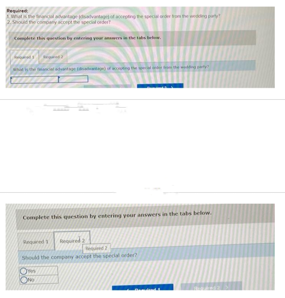 Required:
1. What is the financial advantage (disadvantage) of accepting the special order from the wedding party?
2. Should the company accept the special order?
Complete this question by entering your answers in the tabs below.
Required 11 Required 2
What is the financial advantage (disadvantage) of accepting the special order from the wedding party?
Complete this question by entering your answers in the tabs below.
Required 1
Required 2
Required 2
Should the company accept the special order?
OYes
ONO
Required 1
Required 2