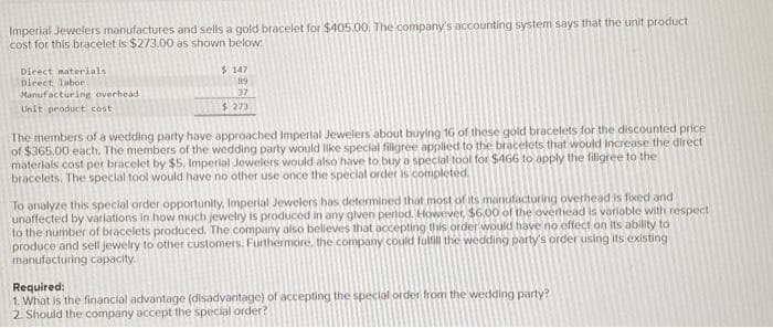 Imperial Jewelers manufactures and sells a gold bracelet for $405.00. The company's accounting system says that the unit product
cost for this bracelet is $273.00 as shown below:
Direct materials
Direct labor
Manufacturing overhead
Unit product cost
$147
89
37
$ 273
The members of a wedding party have approached Imperial Jewelers about buying 16 of these gold bracelets for the discounted price
of $365.00 each. The members of the wedding party would like special fillgree applied to the bracelets that would increase the direct
materials cost per bracelet by $5. Imperial Jewelers would also have to buy a special tool for $466 to apply the filigree to the
bracelets. The special tool would have no other use once the special order is completed.
To analyze this special order opportunity, Imperial Jewelers has determined that most of its manufacturing overhead is fixed and
unaffected by variations in how much jewelry is produced in any given period. However, $6,00 of the overhead is variable with respect
to the number of bracelets produced. The company also believes that accepting this order would have no effect on its ability to
produce and sell jewelry to other customers. Furthermore, the company could fulfill the wedding party's order using its existing
manufacturing capacity.
Required:
1. What is the financial advantage (disadvantage) of accepting the special order from the wedding party?
2. Should the company accept the special order?