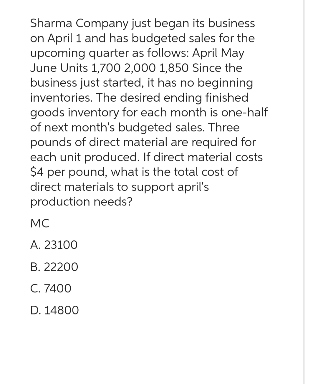 Sharma Company just began its business
on April 1 and has budgeted sales for the
upcoming quarter as follows: April May
June Units 1,700 2,000 1,850 Since the
business just started, it has no beginning
inventories. The desired ending finished
goods inventory for each month is one-half
of next month's budgeted sales. Three
pounds of direct material are required for
each unit produced. If direct material costs
$4 per pound, what is the total cost of
direct materials to support april's
production needs?
MC
A. 23100
B. 22200
C. 7400
D. 14800