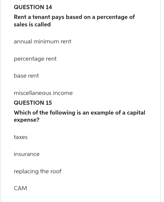 QUESTION 14
Rent a tenant pays based on a percentage of
sales is called
annual minimum rent
percentage rent
base rent
miscellaneous income
QUESTION 15
Which of the following is an example of a capital
expense?
taxes
insurance
replacing the roof
CAM