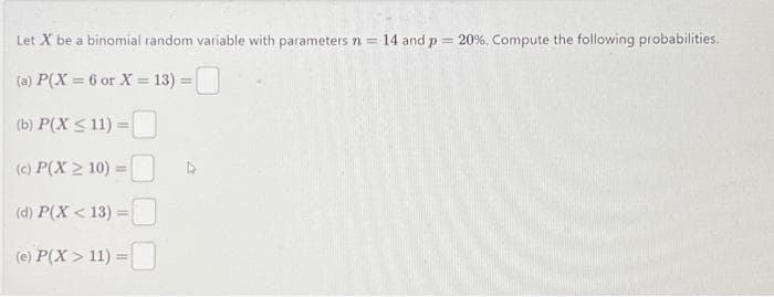 Let X be a binomial random variable with parameters n = 14 and p = 20%. Compute the following probabilities.
(a) P(X = 6 or X = 13) =
(b) P(X ≤ 11) =
(c) P(X> 10) =
(d) P(X<13) =
(e) P(X> 11) =