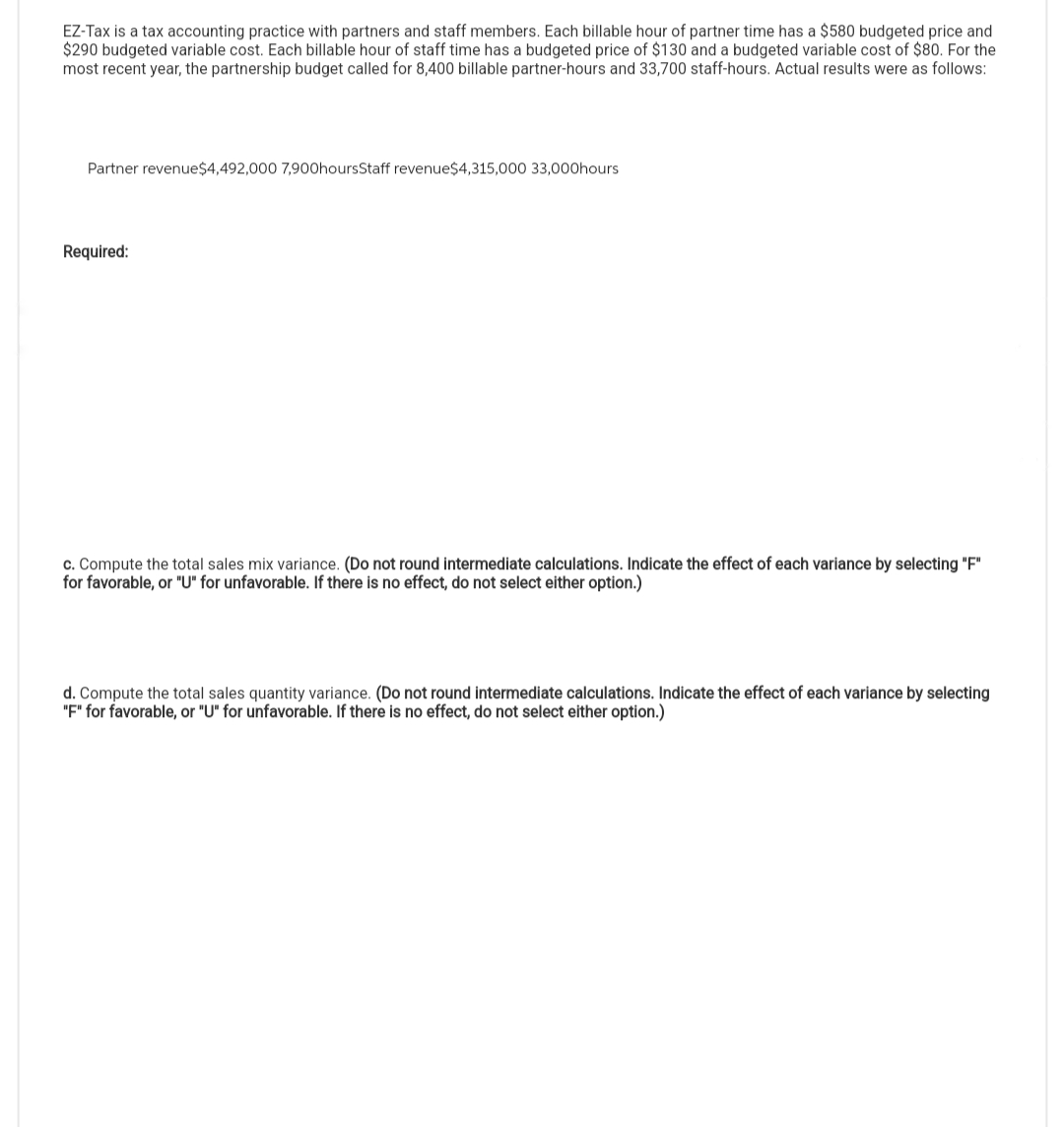 EZ-Tax is a tax accounting practice with partners and staff members. Each billable hour of partner time has a $580 budgeted price and
$290 budgeted variable cost. Each billable hour of staff time has a budgeted price of $130 and a budgeted variable cost of $80. For the
most recent year, the partnership budget called for 8,400 billable partner-hours and 33,700 staff-hours. Actual results were as follows:
Partner revenue$4,492,000 7,900hoursStaff revenue$4,315,000 33,000hours
Required:
c. Compute the total sales mix variance. (Do not round intermediate calculations. Indicate the effect of each variance by selecting "F"
for favorable, or "U" for unfavorable. If there is no effect, do not select either option.)
d. Compute the total sales quantity variance. (Do not round intermediate calculations. Indicate the effect of each variance by selecting
"F" for favorable, or "U" for unfavorable. If there is no effect, do not select either option.)
