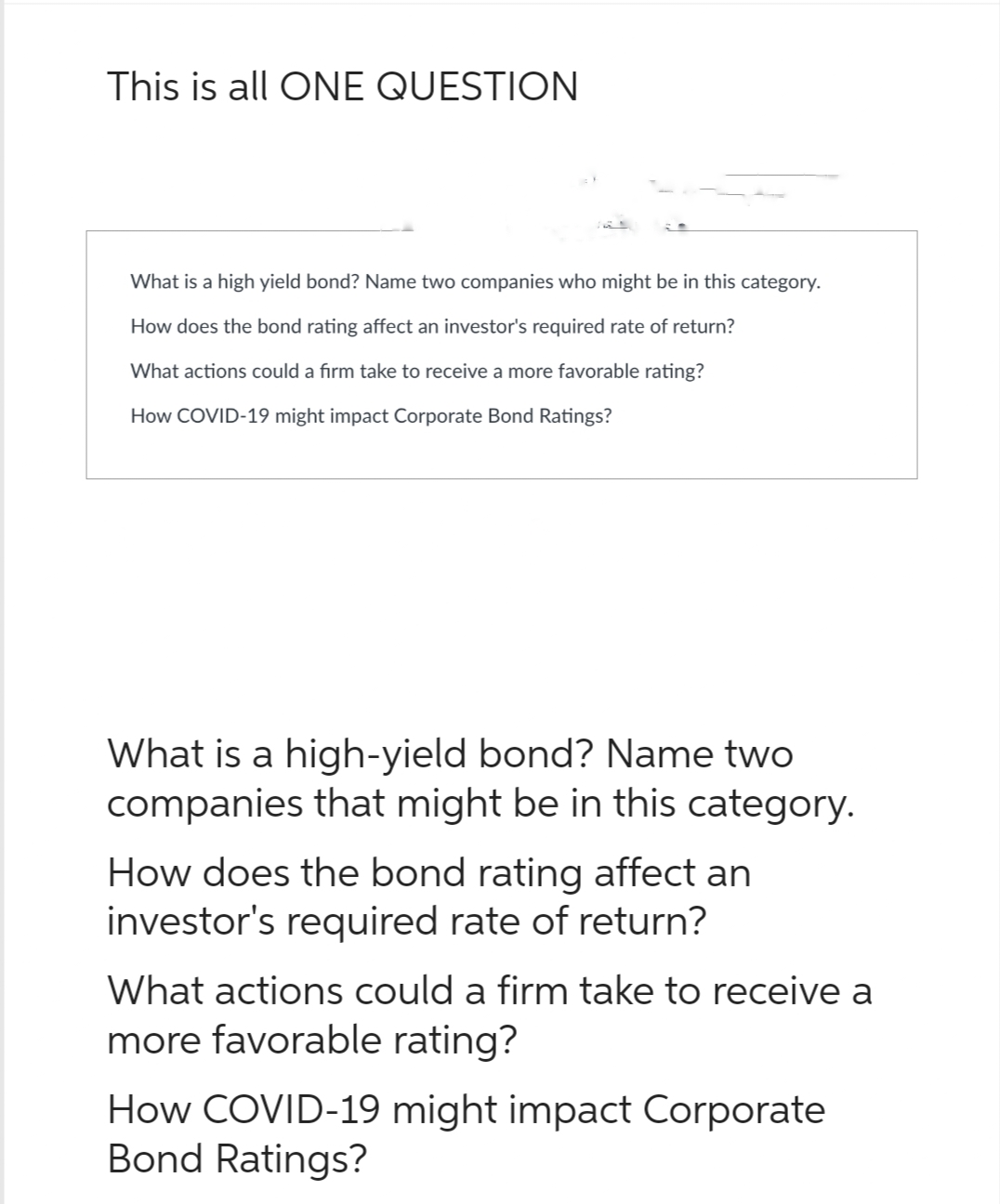 This is all ONE QUESTION
What is a high yield bond? Name two companies who might be in this category.
How does the bond rating affect an investor's required rate of return?
What actions could a firm take to receive a more favorable rating?
How COVID-19 might impact Corporate Bond Ratings?
What is a high-yield bond? Name two
companies that might be in this category.
How does the bond rating affect an
investor's required rate of return?
What actions could a firm take to receive a
more favorable rating?
How COVID-19 might impact Corporate
Bond Ratings?