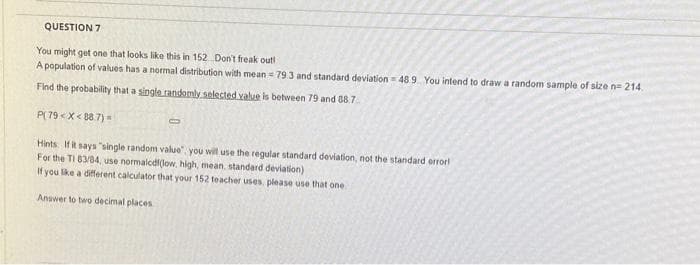 QUESTION 7
You might get one that looks like this in 152 Don't freak out!
A population of values has a normal distribution with mean = 79.3 and standard deviation 48 9 You intend to draw a random sample of size n=214.
Find the probability that a single randomly selected value is between 79 and 88.7
P(79< X<88.7) =
Hints. If it says "single random value you will use the regular standard deviation, not the standard error!
For the TI 83/84, use normalcdi(low, high, mean, standard deviation)
If you like a different calculator that your 152 teacher uses, please use that one
Answer to two decimal places
