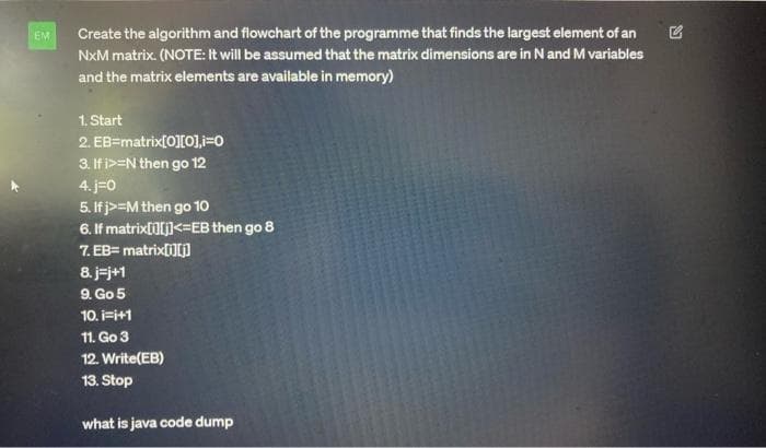 EM
Create the algorithm and flowchart of the programme that finds the largest element of an
NXM matrix. (NOTE: It will be assumed that the matrix dimensions are in N and M variables
and the matrix elements are available in memory)
1. Start
2. EB=matrix[0][0],i=0
3. If i>-N then go 12
4. j=0
5. If j>=M then go 10
6. If matrix[i][j]<=EB then go 8
7. EB= matrix[i][j]
8. j-j+1
9. Go 5
10. i=i+1
11. Go 3
12. Write(EB)
13. Stop
what is java code dump
S