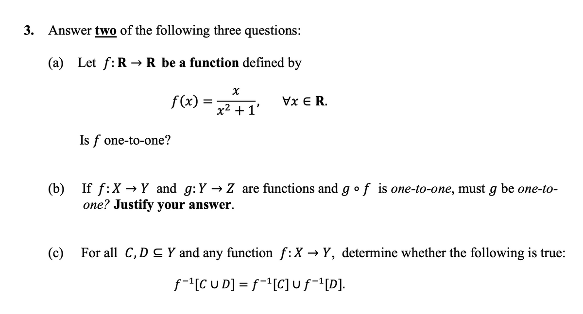 3. Answer two of the following three questions:
(a) Let f:R → R be a function defined by
f(x)
Is f one-to-one?
(c)
X
x² +1'
Vx E R.
(b) If → Y and g: Y→ Z are functions and go f is one-to-one, must g be one-to-
one? Justify your answer.
For all C, D ≤ Y and any function f:X → Y, determine whether the following is true:
f-¹[CUD] = f-¹[C] u ƒ-¹[D].