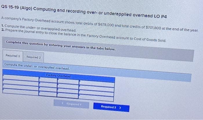 QS 15-19 (Algo) Computing and recording over- or underappiled overhead LO P4
A company's Factory Overhead account shows total debits of $678,000 and total credits of $701,800 at the end of the year.
1. Compute the under-or overapplied overhead.
2. Prepare the journal entry to close the balance in the Factory Overhead account to Cost of Goods Sold.
Complete this question by entering your answers in the tabs below.
Required 1 Required 2
Compute the under or overapplied overhead.
Factory Overhead
Required t
Required 2 >