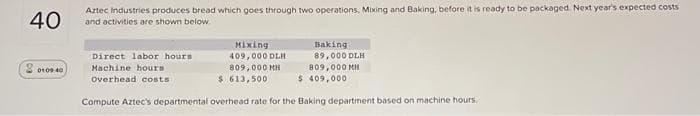 40
20100.00
Aztec Industries produces bread which goes through two operations, Mixing and Baking, before it is ready to be packaged. Next year's expected costs
and activities are shown below.
Mixing
409,000 DLH
809,000 MH
Baking
89,000 DLH
809,000 MH
$ 409,000
$ 613,500
Compute Aztec's departmental overhead rate for the Baking department based on machine hours.
Direct labor hours
Machine hours
Overhead costs