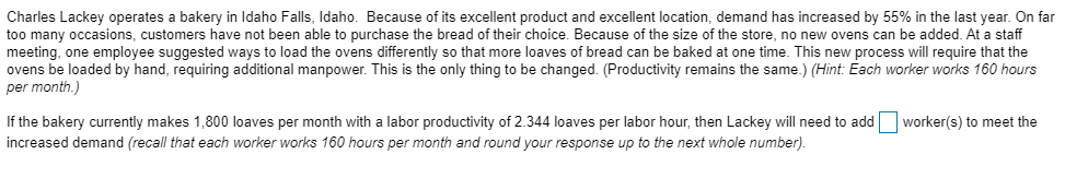 Charles Lackey operates a bakery in Idaho Falls, Idaho. Because of its excellent product and excellent location, demand has increased by 55% in the last year. On far
too many occasions, customers have not been able to purchase the bread of their choice. Because of the size of the store, no new ovens can be added. At a staff
meeting, one employee suggested ways to load the ovens differently so that more loaves of bread can be baked at one time. This new process will require that the
ovens be loaded by hand, requiring additional manpower. This is the only thing to be changed. (Productivity remains the same.) (Hint: Each worker works 160 hours
per month.)
If the bakery currently makes 1,800 loaves per month with a labor productivity of 2.344 loaves per labor hour, then Lackey will need to add worker(s) to meet the
increased demand (recall that each worker works 160 hours per month and round your response up to the next whole number).