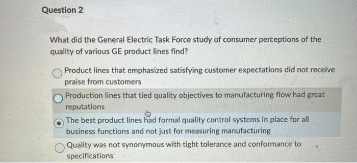 Question 2
What did the General Electric Task Force study of consumer perceptions of the
quality of various GE product lines find?
Product lines that emphasized satisfying customer expectations did not receive
praise from customers
Production lines that tied quality objectives to manufacturing flow had great
reputations
The best product lines had formal quality control systems in place for all
business functions and not just for measuring manufacturing
Quality was not synonymous with tight tolerance and conformance to
specifications