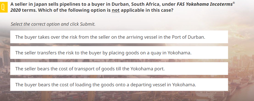 0
A seller in Japan sells pipelines to a buyer in Durban, South Africa, under FAS Yokohama Incoterms®
2020 terms. Which of the following option is not applicable in this case?
Select the correct option and click Submit.
The buyer takes over the risk from the seller on the arriving vessel in the Port of Durban.
The seller transfers the risk to the buyer by placing goods on a quay in Yokohama.
Well
The seller bears the cost of transport of goods till the Yokohama port.
The buyer bears the cost of loading the goods onto a departing vessel in Yokohama.