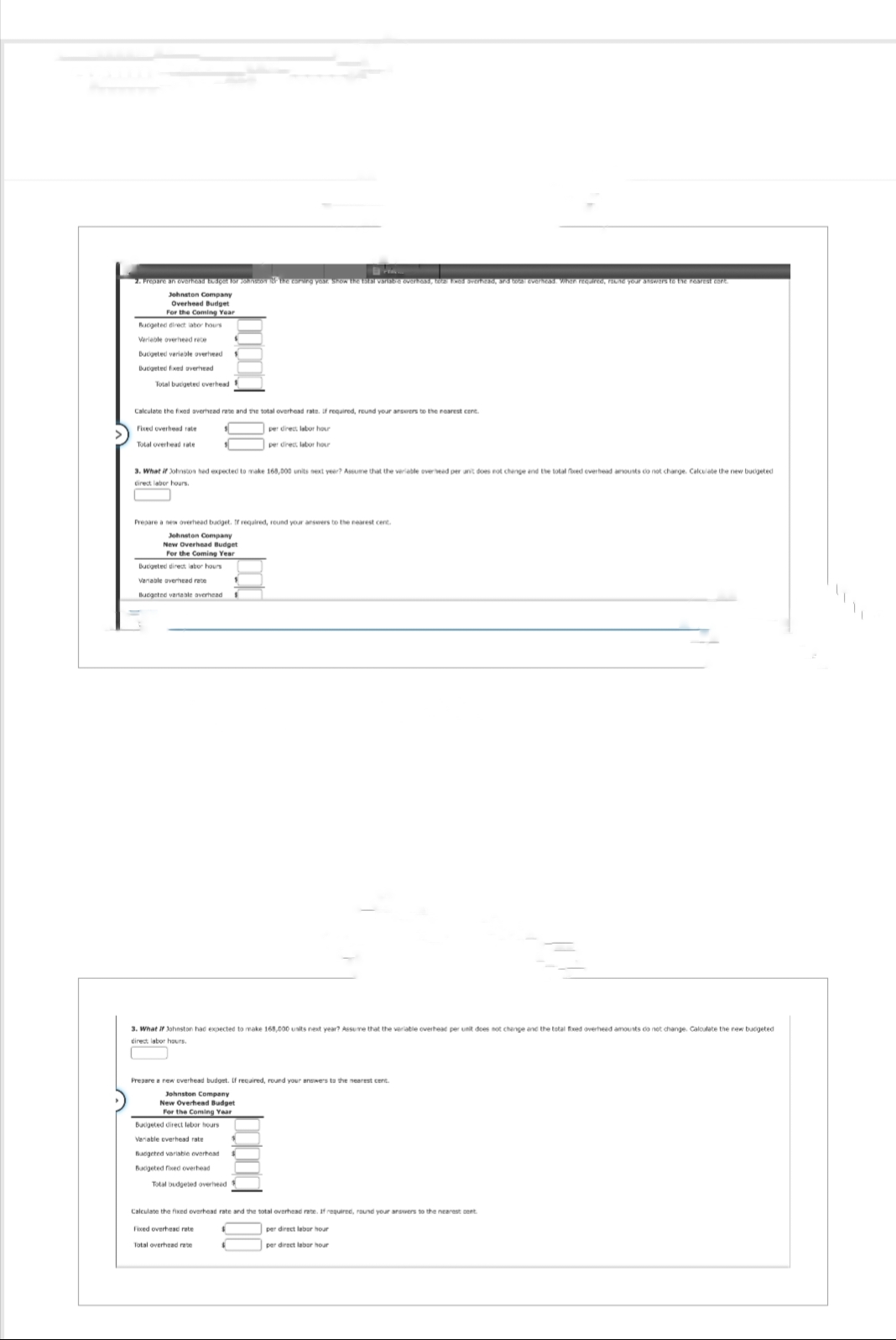 P
2. Prepare an overhead budget for Johnsson of the earning year, show the total variable overhoss, toza Exod overhead, and total everhead. When required, round your answers to the nearest cant.
Johnston Company
Overheed Budget
For the Coming Year
Bucgeted direct labor hours
Verleble overheed rece
Budgeted variable overheed
Budgeted fixed averheed
Total bucigeted overhead
Calculate the fixed averhead rate and the total overhead rate. if required, round your answers to the nearest cent.
Fixed overhead rate
per direct labor hour
Total overhead rate
per direct labor hour
3. What if Johnston hed expected to make 168,000 units next year? Assume that the veriable overheed per unit does not change and the total fixed overhead amounts do not change. Calculate the new budgeted
direct labor hours.
Prepare a new overhead budget. If required, round your answers to the nearest cent.
Johnston Company
New Overhead Budget
For the Coming Year
Budgeted direct labor hours
Variable overhead rate
Bucgeted variable overhead
3. What if Johnston had expected to make 168,000 units next year? Assume that the variable overhead per unit does not change and the total fixed overheed amounts do not change. Calculate the new bucgeted.
direct labor hours.
Prepare a new overhead budget. If required, round your answers to the nearest cent
Johnston Company
New Overhead Budget
For the Coming Year
Budgeted direct lebor hours
Variable everhead rate
Budgeted variable overhead
Budgeted fixed overhead
Total budgeted overheed $
Calculate the fixed overhead rate and the total overhead rate. If required, round your answers to the nearest cent
Fixed overhead rate
per direct labor hour
Total overhead rate
per direct labor hour