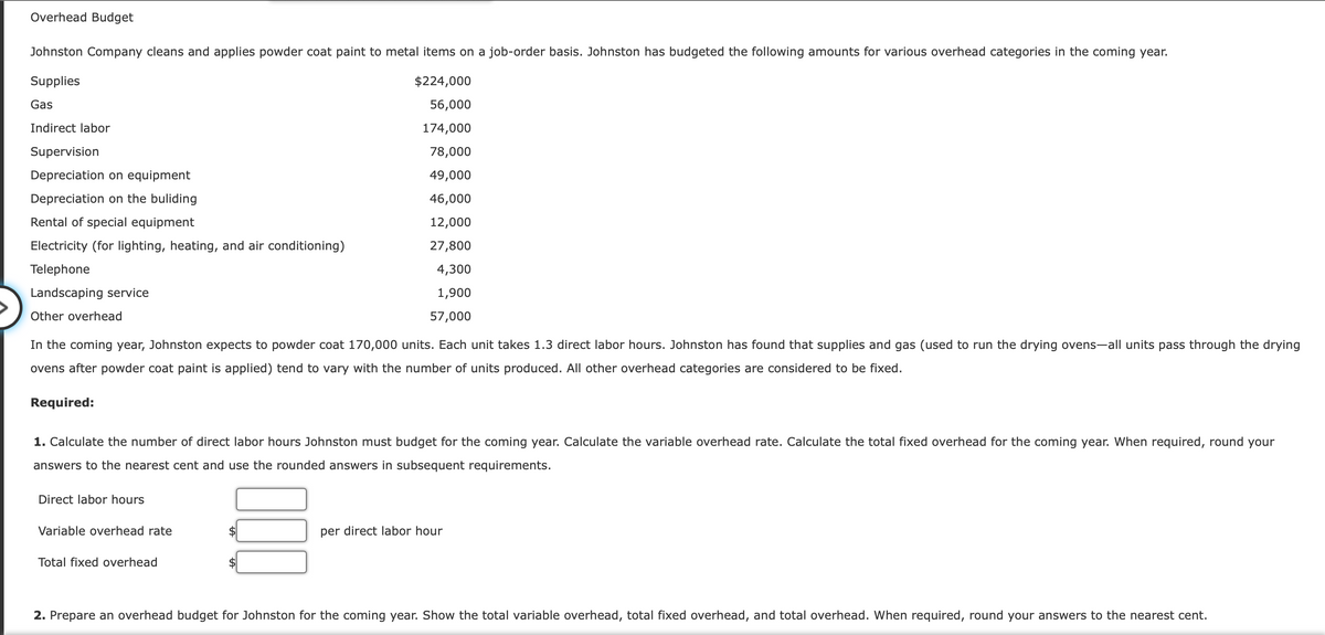 Overhead Budget
Johnston Company cleans and applies powder coat paint to metal items on a job-order basis. Johnston has budgeted the following amounts for various overhead categories in the coming year.
Supplies
$224,000
56,000
174,000
78,000
49,000
46,000
12,000
27,800
4,300
1,900
57,000
Gas
Indirect labor
Supervision
Depreciation on equipment
Depreciation on the buliding
Rental of special equipment
Electricity (for lighting, heating, and air conditioning)
Telephone
Landscaping service
Other overhead
In the coming year, Johnston expects to powder coat 170,000 units. Each unit takes 1.3 direct labor hours. Johnston has found that supplies and gas (used to run the drying ovens-all units pass through the drying
ovens after powder coat paint is applied) tend to vary with the number of units produced. All other overhead categories are considered to be fixed.
Required:
1. Calculate the number of direct labor hours Johnston must budget for the coming year. Calculate the variable overhead rate. Calculate the total fixed overhead for the coming year. When required, round your
answers to the nearest cent and use the rounded answers in subsequent requirements.
Direct labor hours
Variable overhead rate
Total fixed overhead
$
$
per direct labor hour
2. Prepare an overhead budget for Johnston for the coming year. Show the total variable overhead, total fixed overhead, and total overhead. When required, round your answers to the nearest cent.