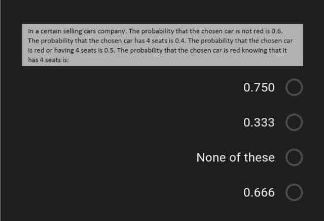 In a certain selling cars company. The probability that the chosen car is not red is 0.6.
The probability that the chosen car has 4 seats is 0.4. The probability that the chosen car
is red or having 4 seats is 0.5. The probability that the chosen car is red knowing that it
has 4 seats is:
0.750
0.333
None of these
0.666
