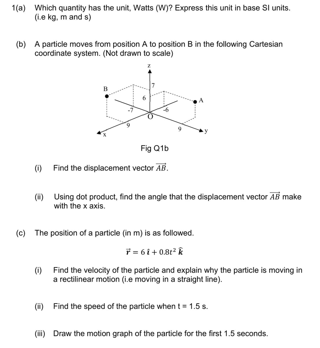 1(a) Which quantity has the unit, Watts (W)? Express this unit in base SI units.
(i.e kg, m and s)
(b) A particle moves from position A to position B in the following Cartesian
coordinate system. (Not drawn to scale)
(i)
B
-7
6
(ii)
7
Fig Q1b
Find the displacement vector AB.
(ii) Using dot product, find the angle that the displacement vector AB make
with the x axis.
(c) The position of a particle (in m) is as followed.
7 = 6 î+ 0.8t² k
A
(i)
Find the velocity of the particle and explain why the particle is moving in
a rectilinear motion (i.e moving in a straight line).
Find the speed of the particle when t = 1.5 s.
(iii) Draw the motion graph of the particle for the first 1.5 seconds.