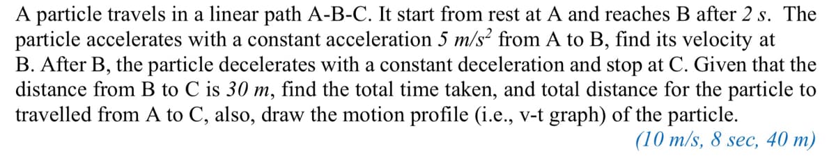 A particle travels in a linear path A-B-C. It start from rest at A and reaches B after 2 s. The
particle accelerates with a constant acceleration 5 m/s² from A to B, find its velocity at
B. After B, the particle decelerates with a constant deceleration and stop at C. Given that the
distance from B to C is 30 m, find the total time taken, and total distance for the particle to
travelled from A to C, also, draw the motion profile (i.e., v-t graph) of the particle.
(10 m/s, 8 sec, 40 m)