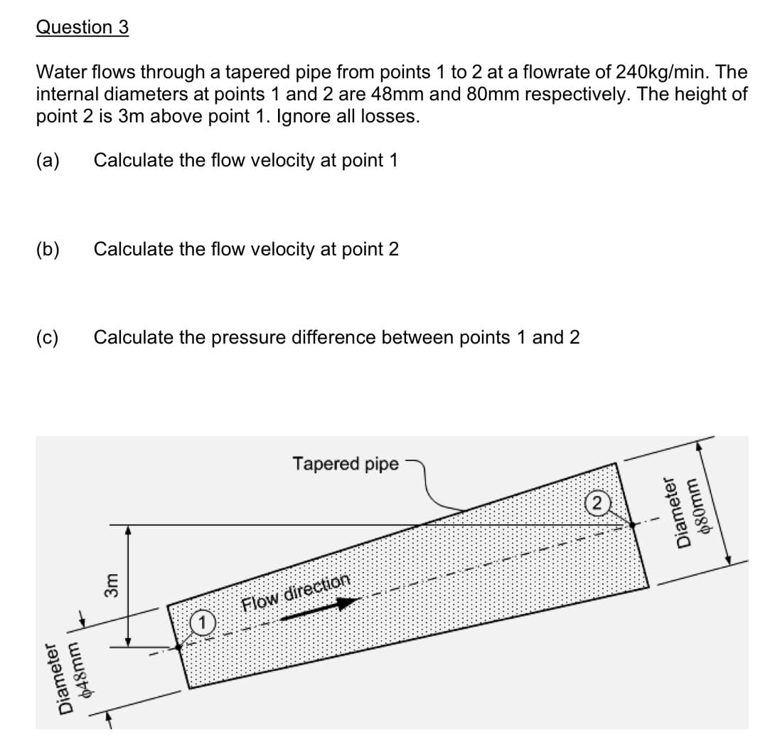 Question 3
Water flows through a tapered pipe from points 1 to 2 at a flowrate of 240kg/min. The
internal diameters at points 1 and 2 are 48mm and 80mm respectively. The height of
point 2 is 3m above point 1. Ignore all losses.
(a)
Calculate the flow velocity at point 1
(b)
Calculate the flow velocity at point 2
(c) Calculate the pressure difference between points 1 and 2
Diameter
$48mm
3m
Tapered pipe
Flow direction
2
Diameter
աա08Փ