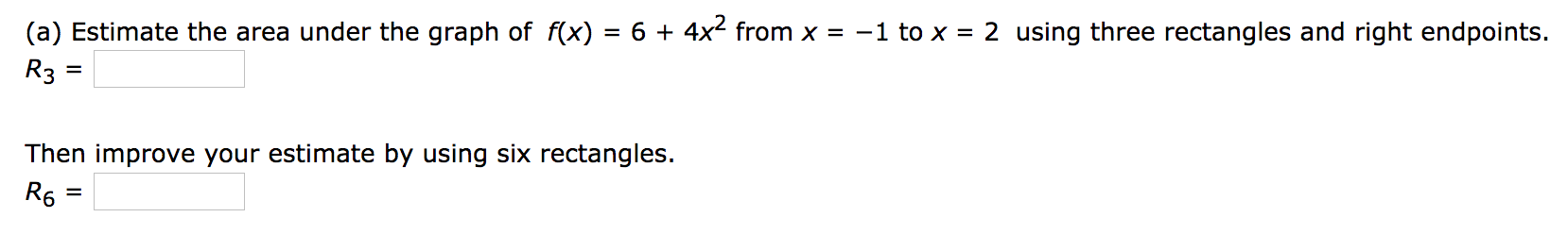 (a) Estimate the area under the graph of f(x)
6 + 4x2 from x = -1 to x = 2 using three rectangles and right endpoints.
R3
%D
Then improve your estimate by using six rectangles.
R6 :
