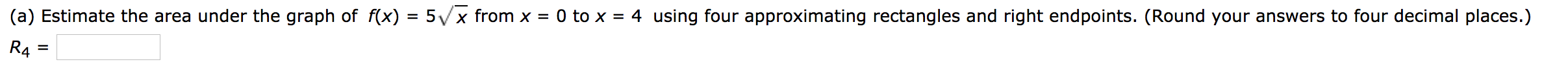 (a) Estimate the area under the graph of f(x) = 5/x from x =
0 to x = 4 using four approximating rectangles and right endpoints. (Round your answers to four decimal places.)
R4
