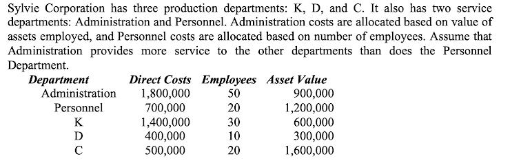 Sylvie Corporation has three production departments: K, D, and C. It also has two service
departments: Administration and Personnel. Administration costs are allocated based on value of
assets employed, and Personnel costs are allocated based on number of employees. Assume that
Administration provides more service to the other departments than does the Personnel
Department.
Department
Direct Costs Employees Asset Value
900,000
1,200,000
600,000
300,000
1,600,000
Administration
1,800,000
700,000
1,400,000
400,000
500,000
50
Personnel
20
K
30
D
10
20
