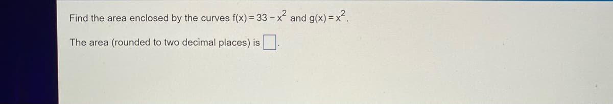 **Problem Statement:**

Find the area enclosed by the curves \( f(x) = 33 - x^2 \) and \( g(x) = x^2 \).

The area (rounded to two decimal places) is [ ].

**Explanation:**

Given two functions \( f(x) = 33 - x^2 \) and \( g(x) = x^2 \), we are to find the area enclosed by these curves.

1. **Intersection Points:**
   To find the limits of integration, first determine where the curves intersect.
   
   Set \( f(x) = g(x) \):
   \[
   33 - x^2 = x^2
   \]
   \[
   33 = 2x^2
   \]
   \[
   x^2 = \frac{33}{2}
   \]
   \[
   x = \pm \sqrt{\frac{33}{2}}
   \]

2. **Integration to Find Area:**
   The area between two curves \( f(x) \) and \( g(x) \) from \( x = a \) to \( x = b \) is determined by:
   \[
   \text{Area} = \int_{a}^{b} [f(x) - g(x)] \, dx
   \]

   For our functions:
   \[
   \text{Area} = \int_{-\sqrt{\frac{33}{2}}}^{\sqrt{\frac{33}{2}}} [(33 - x^2) - x^2] \, dx
   \]
   \[
   = \int_{-\sqrt{\frac{33}{2}}}^{\sqrt{\frac{33}{2}}} (33 - 2x^2) \, dx
   \]

3. **Compute the Definite Integral:**
   \[
   \text{Area} = \int_{-\sqrt{\frac{33}{2}}}^{\sqrt{\frac{33}{2}}} 33 \, dx - \int_{-\sqrt{\frac{33}{2}}}^{\sqrt{\frac{33}{2}}} 2x^2 \, dx
   \]
   
   Evaluate each integral separately:
   \[
   \int_{-\sqrt{\frac{33}{2}}}^{\sqrt{\frac{33}{2}}} 33 \, dx