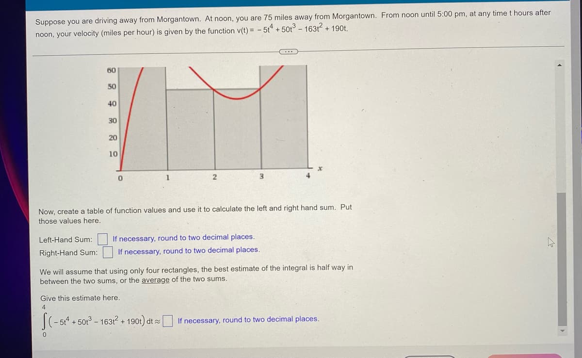 ### Calculating Distances Using Integration

#### Problem Description
Suppose you are driving away from Morgantown. At noon, you are 75 miles away from Morgantown. From noon until 5:00 pm, at any time \( t \) hours after noon, your velocity (miles per hour) is given by the function \( v(t) = -5t^4 + 50t^3 - 163t^2 + 190t \).

#### Graph Explanation
The provided graph displays the velocity function \( v(t) \) against time \( t \) in hours:
- **X-axis (horizontal)**: Represents time \( t \) from 0 to 4 hours.
- **Y-axis (vertical)**: Represents velocity \( v(t) \) in miles per hour from 0 to 60.

#### Task
Create a table of function values and use it to calculate the left-hand and right-hand sums. Input those values in the fields provided.

- **Left-Hand Sum: [______]** _(If necessary, round to two decimal places.)_
- **Right-Hand Sum: [______]** _(If necessary, round to two decimal places.)_

We assume that using only four rectangles, the best estimate of the integral is halfway between the two sums, or the average of the two sums.

#### Estimate Calculation
Give this estimate here:

\[
\int_{0}^{4} (-5t^4 + 50t^3 - 163t^2 + 190t) \, dt \approx \left[ \text{Average of Left-Hand and Right-Hand Sums} \right]
\]

- **Estimate: [______]** _(If necessary, round to two decimal places.)_

By integrating the velocity function \( v(t) \) you can determine the total distance traveled during the given time interval. This can be approached by numerical integration methods such as left-hand and right-hand sums with rectangle approximations.