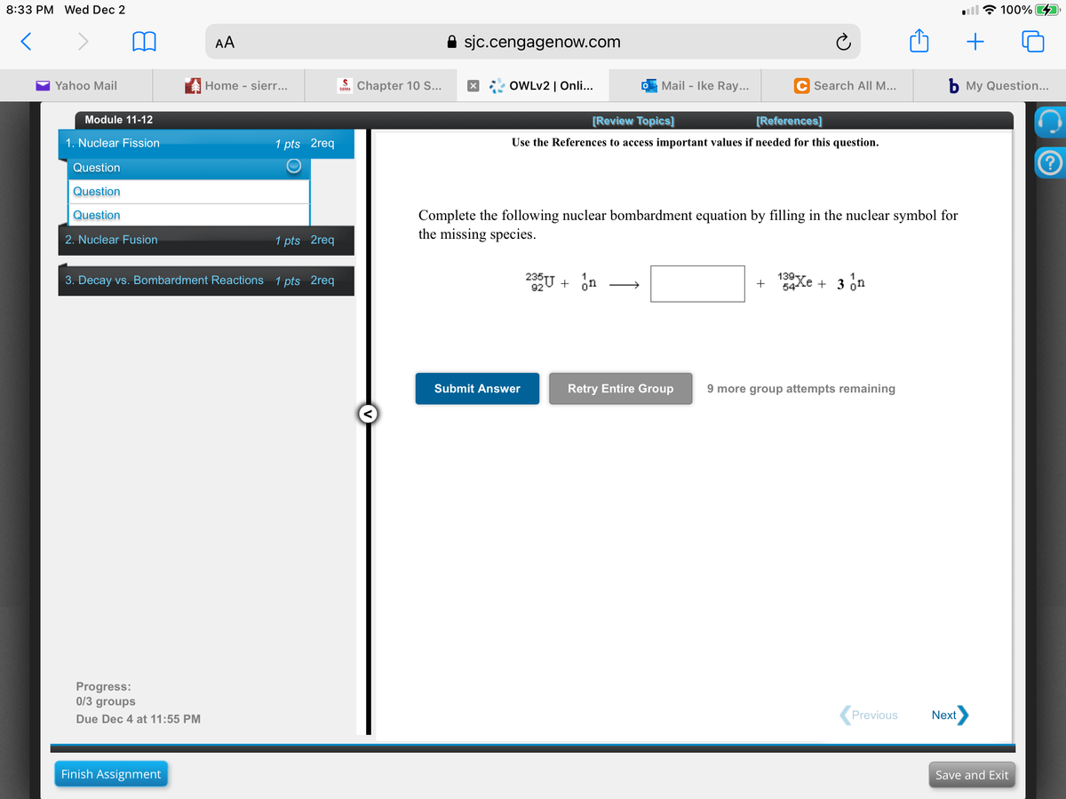 8:33 PM Wed Dec 2
100%
AA
sjc.cengagenow.com
Yahoo Mail
Home - sierr...
Chapter 10 S..
OWLV2 | Onli...
Mail - Ike Ray...
C Search AILM...
b My Question...
SIERRA
Module 11-12
[Review Topics]
[References]
1. Nuclear Fission
1 pts 2req
Use the References to access important values if needed for this question.
Question
Question
Complete the following nuclear bombardment equation by filling in the nuclear symbol for
the missing species.
Question
2. Nuclear Fusion
1 pts 2req
3. Decay vs. Bombardment Reactions 1 pts 2req
235U + on
139Xe + 3 on
>
+
54
Submit Answer
Retry Entire Group
9 more group attempts remaining
Progress:
0/3 groups
Due Dec 4 at 11:55 PM
Previous
Next
Finish Assignment
Save and Exit
