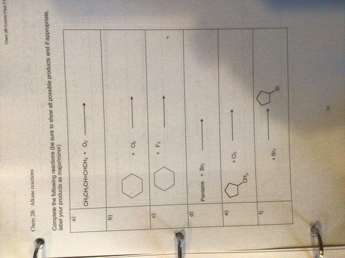 c)
Chem 2B Course Pack F1
Chem 2B: Alkane reactions
Complete the following reactions (be sure to show all possible products and if appropriate,
label your products as major/minor)
(a)
CH3CH2CH=CHCH3 + O2
b)
+ F2
()
Pentane + Br2
e)
+ Cl2
+ Br2
Br
