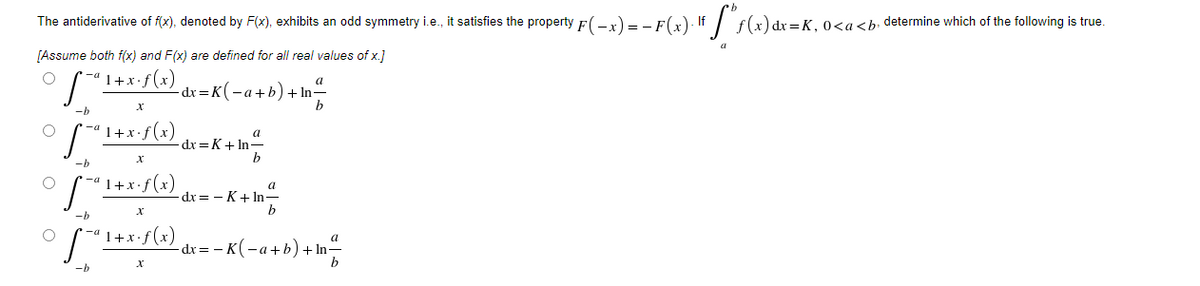 The antiderivative of f(x), denoted by F(x), exhibits an odd symmetry i.e., it satisfies the property F( -x)= - F(x). If /
f(x) dx =K, 0<a<b• determine which of the following is true.
[Assume both f(x) and F(x) are defined for all real values of x.]
1+x•f(x)
a
dx =K(-a+b) + In-
* -a 1+x· f(x)
a
-dx =K+ In-
b
-b
• -a 1+x•f(x)
dx = - K+ In-
-b
'1+x•f(x)
dx =
--K(-a+b) + In
-b
