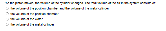 "As the piston moves, the volume of the cylinder changes. The total volume of the air in the system consists of"
the volume of the position chamber and the volume of the metal cylinder
the volume of the position chamber
the volume of the water
the volume of the metal cylinder
