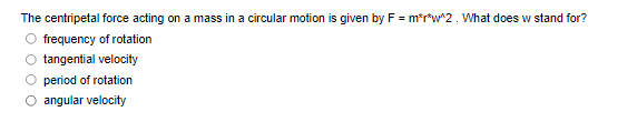 The centripetal force acting on a mass in a circular motion is given by F = m*r*w2. What does w stand for?
O frequency of rotation
O tangential velocity
O period of rotation
angular velocity
