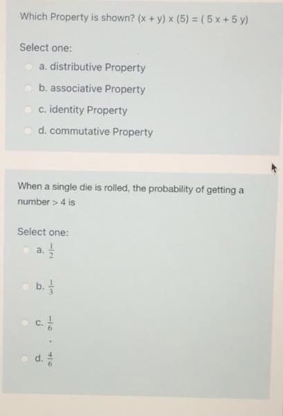 Which Property is shown? (x + y) x (5) = ( 5 x+5 y)
Select one:
a. distributive Property
b. associative Property
c. identity Property
d. commutative Property
When a single die is rolled, the probability of getting a
number > 4 is
Select one:
a.
b.
c.
d.
-/3
