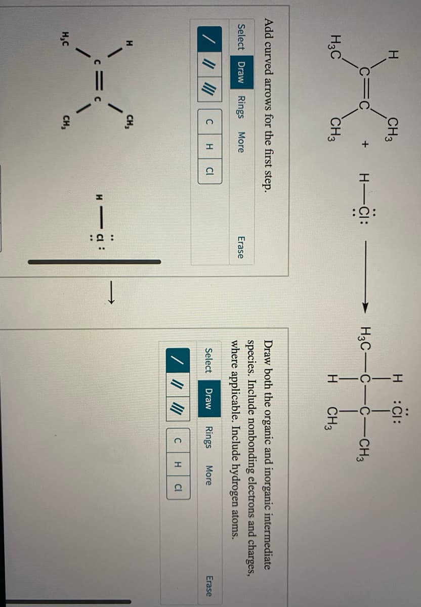 CO:
:오:
H :CI:
H.
CH3
H -CI:
H3C-C
-CH3
+
H3C
CH3
ČH3
Add curved arrows for the first step.
Draw both the organic and inorganic intermediate
species. Include nonbonding electrons and charges,
Select Draw Rings
More
Erase
where applicable. Include hydrogen atoms.
H
CI
Select
Draw
Rings
More
Erase
C
H
CI
CH,
:
H,C
CH,
