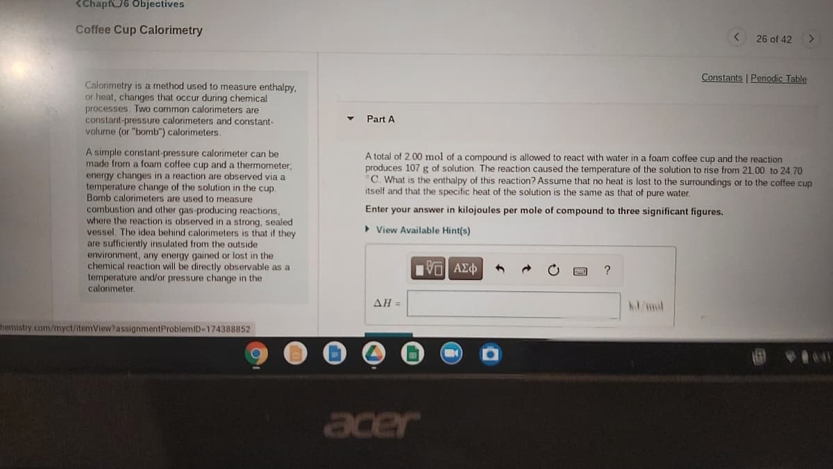 <Chapf6 Objectives
Coffee Cup Calorimetry
26 of 42
Constants | Periodic Table
Calorimetry is a method used to measure enthalpy.
or heat, changes that occur during chemical
processes. Two common calorimeters are
constant-pressure calorimeters and constant-
volume (or "bomb") calorimeters.
Part A
A simple constant-pressure calorimeter can be
made from a foam coffee cup and a thermometer;
energy changes in a reaction are observed via a
temperature change of the solution in the cup.
Bomb calorimeters are used to
combustion and other gas-producing reactions,
where the reaction is observed in
vessel. The idea behind calorimeters is that if they
are sufficiently insulated from the outside
environment, any energy gained or lost in the
chemical reaction will be directly observable as a
temperature and/or pressure change in the
calorimeter.
A total of 2.00 mol of a compound is allowed to react with water in a foam coffee cup and the reaction
produces 107 g of solution. The reaction caused the temperature of the solution to rise from 21.00 to 24,70
C. What is the enthalpy of this reaction? Assume that no heat is lost to the surroundings or to the coffee cup
itself and that the specific heat of the solution is the same as that of pure water.
measure
Enter your answer in kilojoules per mole of compound to three significant figures.
a strong, sealed
> View Available Hint(s)
?
ΔΗ
Admol
hemistry.com/myct/itemView?assignmentProblemID-174388852
acer
