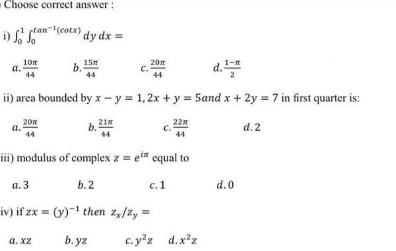 Choose correct answer:
rtan-(cotx)
dy dx
10n
а.
44
15n
b.
44
20л
с.
44
d.
1-7
2
ii) area bounded by x-y 1,2x +y = 5and x + 2y 7 in first quarter is:
20n
а.
44
22n
с.
44
b 217
d. 2
44
iii) modulus of complex z et equal to
а. 3
b. 2
с. 1
d.0
iv) if zx = (y)-1 then zx/Zy =
а. Xz
b. yz
c. yz d.x²z
