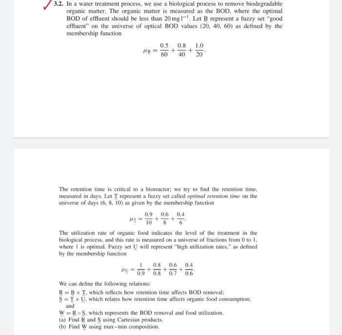 3.2. In a water treatment process, we use a biological process to remove biodegradable
organic matter. The organic matter is measured as the BOD, where the optimal
BOD of effluent should be less than 20 mgl-. Let B represent a fuzzy set "good
effluent" on the universe of optical BOD values (20, 40, 60) as defined by the
membership function
0.5
0.8
1.0
60
40
20
The retention time is critical to a bioreactor; we try to find the retention time,
measured in days. Let T represent a fuzzy set called optimal retention time on the
universe of days (6, 8, 10) as given by the membership function
0.9
0.6
0.4
HI = 10* 8
The utilization rate of organic food indicates the level of the treatment in the
biological process, and this rate is measured on a universe of fractions from 0 to 1,
where 1 is optimal. Fuzzy set U will represent "high utilization rates," as defined
by the membership function
0,8
0.6
0.4
0.9 0.8 0.7 0.6
We can define the following relations:
R = B x T, which reflects how retention time affecets BOD removal:
S=T x U, which relates how retention time affects organic food consumption;
and
W = Ro S, which represents the BOD removal and food utilization.
(a) Find R and S using Cartesian products.
(b) Find W using max-min composition.
