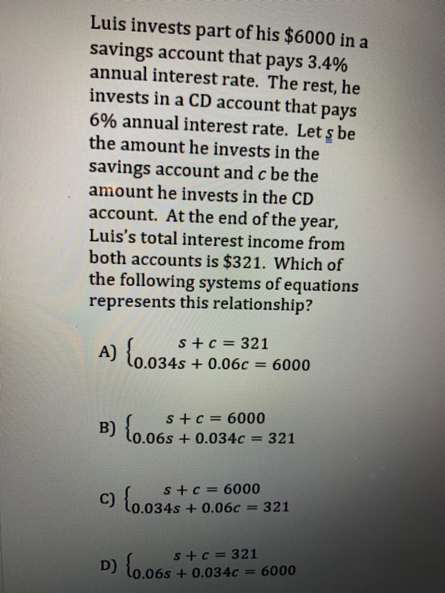 Luis invests part of his $6000 in a
savings account that pays 3.4%
annual interest rate. The rest, he
invests in a CD account that pays
6% annual interest rate. Let s be
the amount he invests in the
savings account and c be the
amount he invests in the CD
account. At the end of the year,
Luis's total interest income from
both accounts is $321. Which of
the following systems of equations
represents this relationship?
s +c = 321
A) lo.034s + 0.06c = 6000
lo03.
s+c = 6000
B) {0.065
0.06s+ 0.034c = 321
s+c=6000
321
0.034s+0.06c
%3D
D) {0.065
s+c = 321
+ 0.034c =
6000
