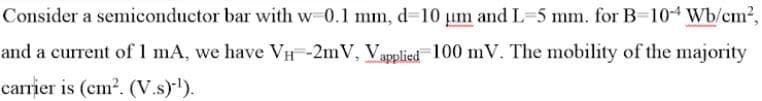 Consider a semiconductor bar with w 0.1 mm, d=10 um and L=5 mm. for B=104 Wb/cm²,
and a current of 1 mA, we have VH-2mV, Vapplied 100 mV. The mobility of the majority
carrier is (cm². (V.s)-¹).