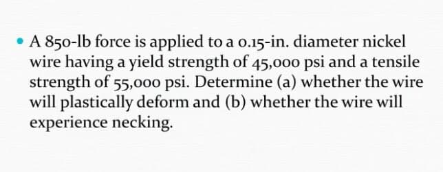 • A 850-lb force is applied to a o.15-in. diameter nickel
wire having a yield strength of 45,000 psi and a tensile
strength of 55,000 psi. Determine (a) whether the wire
will plastically deform and (b) whether the wire will
experience necking.
