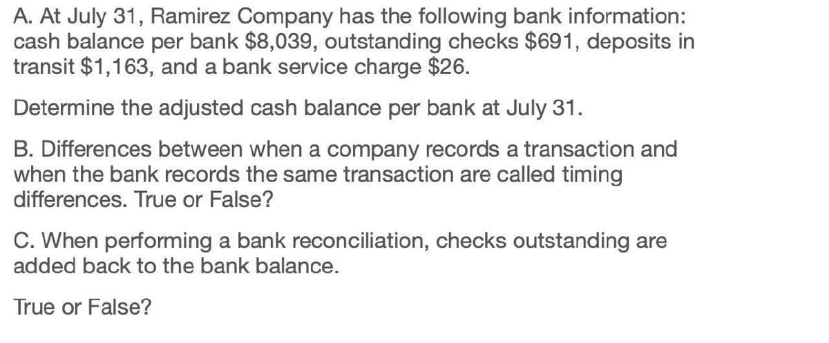 A. At July 31, Ramirez Company has the following bank information:
cash balance per bank $8,039, outstanding checks $691, deposits in
transit $1,163, and a bank service charge $26.
Determine the adjusted cash balance per bank at July 31.
B. Differences between when a company records a transaction and
when the bank records the same transaction are called timing
differences. True or False?
C. When performing a bank reconciliation, checks outstanding are
added back to the bank balance.
True or False?