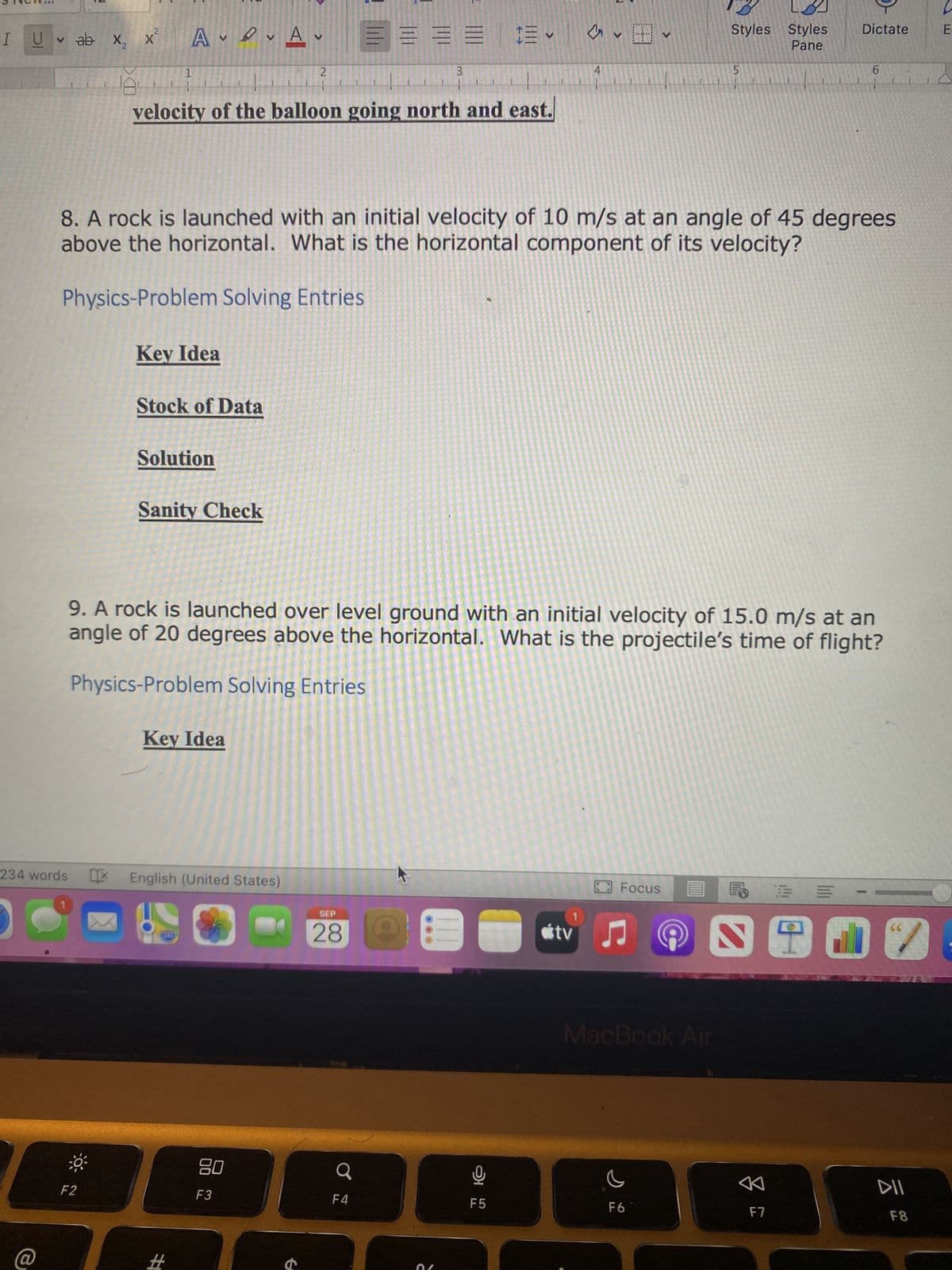 3
I UV ab X₂
x² AVA
F2
1
Key Idea
Stock of Data
velocity of the balloon going north and east.
Solution
Sanity Check
Key Idea
234 words English (United States)
200
#
V
8. A rock is launched with an initial velocity of 10 m/s at an angle of 45 degrees
above the horizontal. What is the horizontal component of its velocity?
Physics-Problem Solving Entries
2
80
F3
t
EEEEE
3
1
9. A rock is launched over level ground with an initial velocity of 15.0 m/s at an
angle of 20 degrees above the horizontal. What is the projectile's time of flight?
Physics-Problem Solving Entries
SEP
28 Le
F4
4
V
F5
Focus
tv ♫♬
Styles Styles
Pane
MacBook Air
5
F6
Dictate
FE
6
F7
66
DII
F8
E